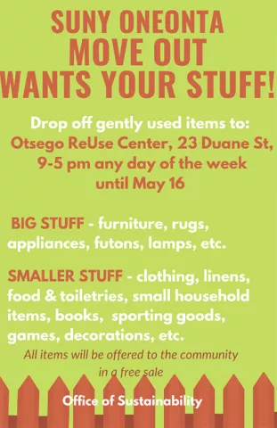 SUNY Oneonta Move Out wants your stuff! Drop off gently used items to: Otsego ReUse Center, 23 Duane Street, 9 to 5 pm any day of the week until May 16. Big stuff, furniture, rugs, appliances, futons, lamps, etc. Smaller stuff, clothing, linens, food & toiletries, small household items, books, sporting goods, games, decorations, etc. All items will be offered to the community in a free sale. Sponsored by the Office of Sustainability.