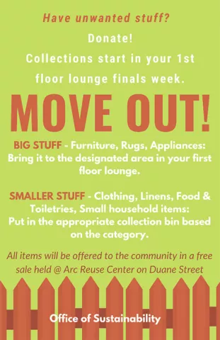 Move Out! Have unwanted stuff? Donate! Collections start in your first floor lounge finals week. Big stuff, furniture, rugs, appliances: bring it to the designated area in your first floor lounge. Smaller stuff, clothing, linens, food & toiletries, small household items: put in the appropriate collection bin based on the category. All items will be offered to the community in a free sale held at the Arc Reuse Center on Duane Street. Sponsored by the Office of Sustainability.