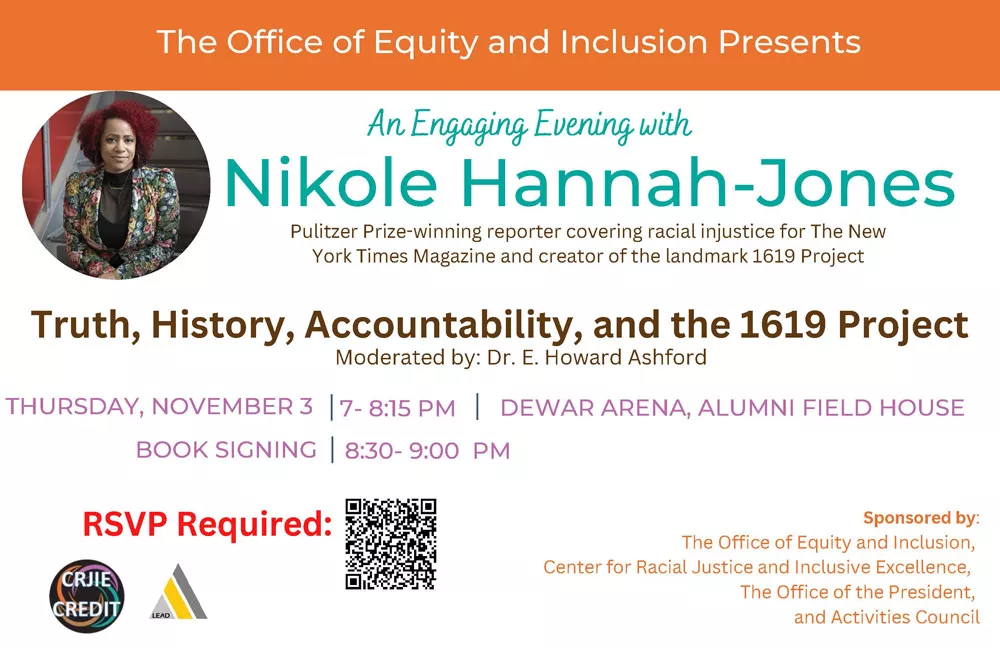 An Engaging Evening with Nikole Hannah-Jones.  Truth, History, Accountability, and the 1619 Project. Moderated by: Dr. E. Howard Ashford. Thursday, November 3 7- 8:15 PM Dewar Arena, Alumni Field House Book Signing 8:30- 9:00  PM