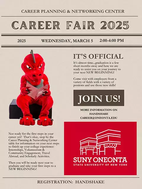 It's official! It's almost time...graduation is a few short months away and here we are ready to assist you on your journey to your next NEW BEGINNING! Come visit with employers from a variety of positions and use those new skills! More information on Handshake or email career@oneonta.edu. Not ready for the first steps in your career yet? That's okay, stop by the Career Planning & Networking Center table for information on your next steps to finish up your college experience.